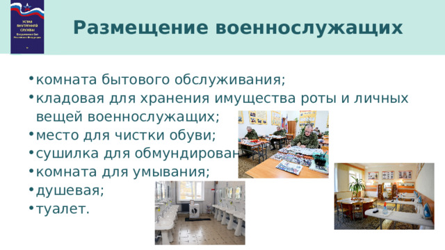 Размещение военнослужащих комната бытового обслуживания; кладовая для хранения имущества роты и личных вещей военнослужащих; место для чистки обуви; сушилка для обмундирования; комната для умывания; душевая; туалет. 