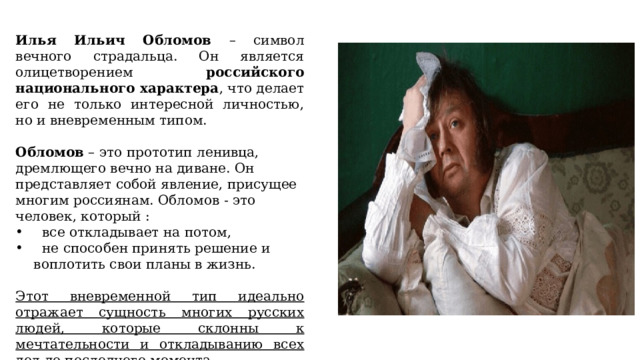 Илья Ильич Обломов – символ вечного страдальца. Он является олицетворением российского национального характера , что делает его не только интересной личностью, но и вневременным типом. Обломов – это прототип ленивца, дремлющего вечно на диване. Он представляет собой явление, присущее многим россиянам. Обломов - это человек, который :  все откладывает на потом,  не способен принять решение и воплотить свои планы в жизнь. Этот вневременной тип идеально отражает сущность многих русских людей, которые склонны к мечтательности и откладыванию всех дел до последнего момента. 