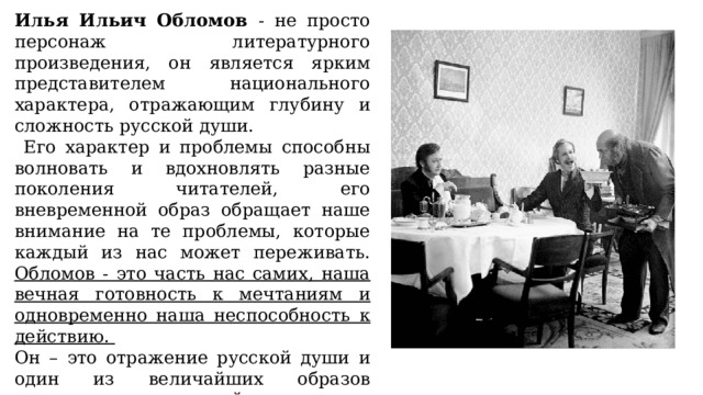 Илья Ильич Обломов - не просто персонаж литературного произведения, он является ярким представителем национального характера, отражающим глубину и сложность русской души.  Его характер и проблемы способны волновать и вдохновлять разные поколения читателей, его вневременной образ обращает наше внимание на те проблемы, которые каждый из нас может переживать. Обломов - это часть нас самих, наша вечная готовность к мечтаниям и одновременно наша неспособность к действию. Он – это отражение русской души и один из величайших образов литературы, который оставляет неизгладимый след в сердцах каждого, встретившего его на страницах романа. 