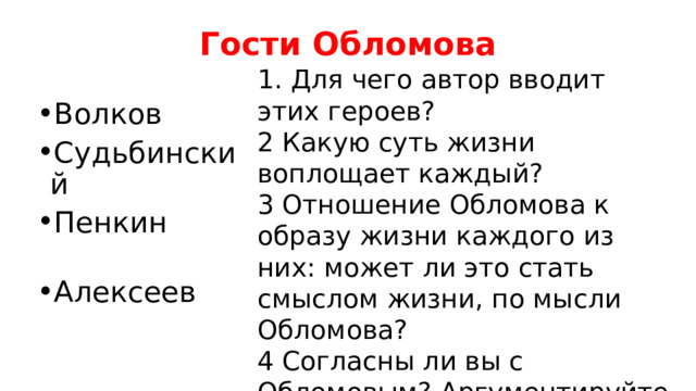 Гости Обломова 1. Для чего автор вводит этих героев? 2 Какую суть жизни воплощает каждый? 3 Отношение Обломова к образу жизни каждого из них: может ли это стать смыслом жизни, по мысли Обломова? 4 Согласны ли вы с Обломовым? Аргументируйте свое мнение. Волков Судьбинский Пенкин Алексеев 