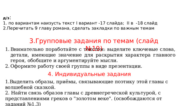 д/з :  1. по вариантам наизусть текст I вариант -17 слайда; II в -18 слайд  2.Перечитать 9 главу романа, сделать закладки по важным темам 3.Групповые задания по темам (слайд №19) Внимательно поработайте с текстом: выделите ключевые слова, детали, имеющие значение для раскрытия характера главного героя, обобщите и аргументируйте мысли. Оформите работу своей группы в виде презентации. 4. Индивидуальные задания 1.Выделить образы, приёмы, связывающие поэтику этой главы с волшебной сказкой. 2. Найти связь образов главы с древнегреческой культурой, с представлениями греков о 
