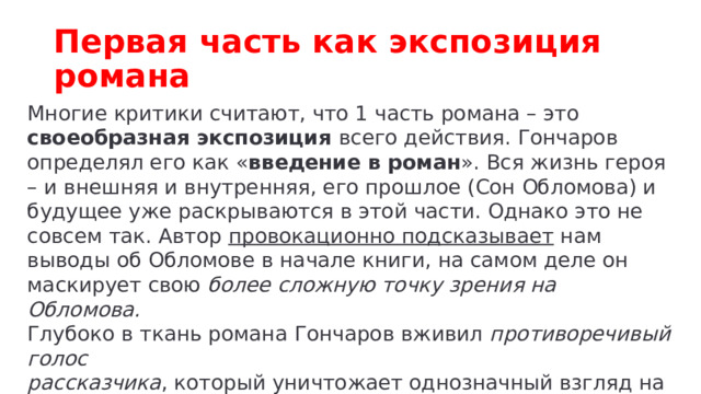 Первая часть как экспозиция романа Многие критики считают, что 1 часть романа – это своеобразная экспозиция всего действия. Гончаров определял его как « введение в роман ». Вся жизнь героя – и внешняя и внутренняя, его прошлое (Сон Обломова) и будущее уже раскрываются в этой части. Однако это не совсем так. Автор провокационно подсказывает нам выводы об Обломове в начале книги, на самом деле он маскирует свою более сложную точку зрения на Обломова. Глубоко в ткань романа Гончаров вживил противоречивый голос рассказчика , который уничтожает однозначный взгляд на толкование романа. 