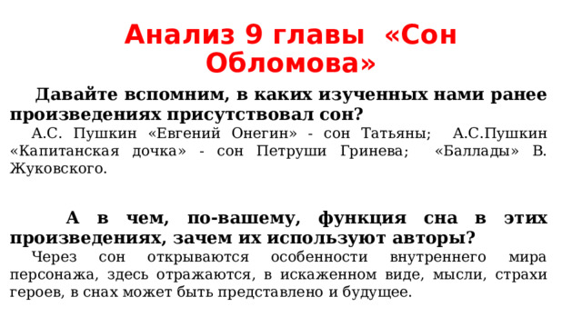 Анализ 9 главы «Сон Обломова»  Давайте вспомним, в каких изученных нами ранее произведениях присутствовал сон? А.С. Пушкин «Евгений Онегин» - сон Татьяны; А.С.Пушкин «Капитанская дочка» - сон Петруши Гринева; «Баллады» В. Жуковского.  А в чем, по-вашему, функция сна в этих произведениях, зачем их используют авторы? Через сон открываются особенности внутреннего мира персонажа, здесь отражаются, в искаженном виде, мысли, страхи героев, в снах может быть представлено и будущее. 