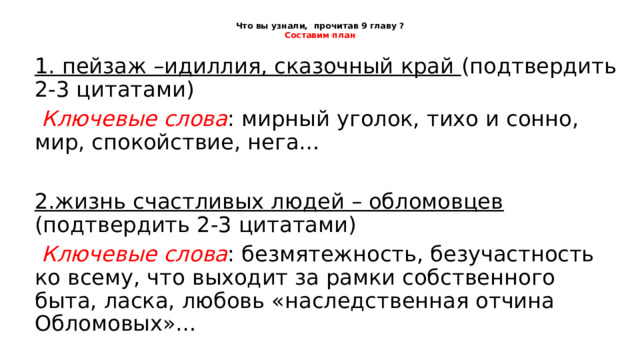 Что вы узнали, прочитав 9 главу ?  Составим план 1. пейзаж –идиллия, сказочный край (подтвердить 2-3 цитатами)  Ключевые слова : мирный уголок, тихо и сонно, мир, спокойствие, нега… 2.жизнь счастливых людей – обломовцев (подтвердить 2-3 цитатами)  Ключевые слова : безмятежность, безучастность ко всему, что выходит за рамки собственного быта, ласка, любовь «наследственная отчина Обломовых»… 