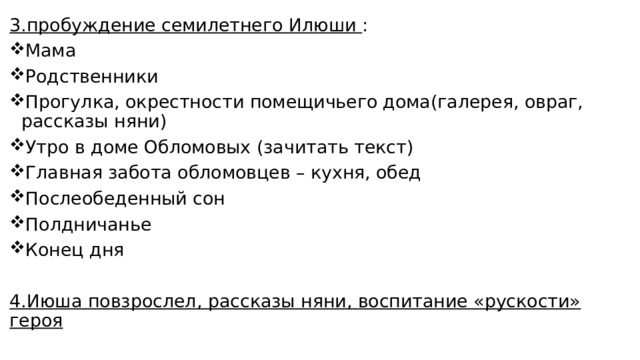 3.пробуждение семилетнего Илюши : Мама Родственники Прогулка, окрестности помещичьего дома(галерея, овраг, рассказы няни) Утро в доме Обломовых (зачитать текст) Главная забота обломовцев – кухня, обед Послеобеденный сон Полдничанье Конец дня 4.Июша повзрослел, рассказы няни, воспитание «рускости» героя 
