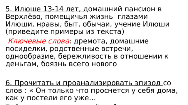 5. Илюше 13-14 лет, домашний пансион в Верхлёво, помещичья жизнь глазами Илюши, нравы, быт, обычаи, учение Илюши (приведите примеры из текста)  Ключевые слова : дремота, домашние посиделки, родственные встречи, однообразие, бережливость в отношении к деньгам, боязнь всего нового 6. Прочитать и проанализировать эпизод со слов : « Он только что проснется у себя дома, как у постели его уже… 7. Отношение родителей к образованию сына 