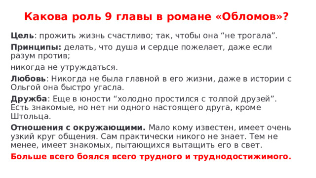 Какова роль 9 главы в романе «Обломов»? Цель : прожить жизнь счастливо; так, чтобы она “не трогала”. Принципы: делать, что душа и сердце пожелает, даже если разум против; никогда не утруждаться. Любовь : Никогда не была главной в его жизни, даже в истории с Ольгой она быстро угасла. Дружба : Еще в юности “холодно простился с толпой друзей”. Есть знакомые, но нет ни одного настоящего друга, кроме Штольца. Отношения с окружающими. Мало кому известен, имеет очень узкий круг общения. Сам практически никого не знает. Тем не менее, имеет знакомых, пытающихся вытащить его в свет. Больше всего боялся всего трудного и труднодостижимого. 