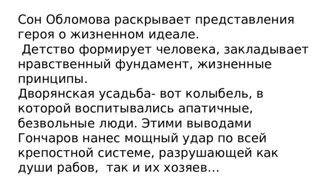 Сон Обломова раскрывает представления героя о жизненном идеале.  Детство формирует человека, закладывает нравственный фундамент, жизненные принципы.  Дворянская усадьба- вот колыбель, в которой воспитывались апатичные, безвольные люди. Этими выводами Гончаров нанес мощный удар по всей крепостной системе, разрушающей как души рабов, так и их хозяев… 