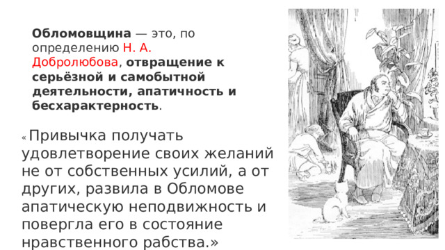Обломовщина  — это, по определению Н. А. Добролюбова ,  отвращение к серьёзной и самобытной деятельности, апатичность и бесхарактерность . «  Привычка получать удовлетворение своих желаний не от собственных усилий, а от других, развила в Обломове апатическую неподвижность и повергла его в состояние нравственного рабства.» 