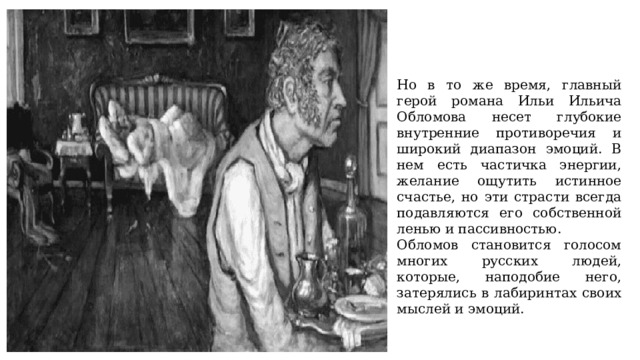 Но в то же время, главный герой романа Ильи Ильича Обломова несет глубокие внутренние противоречия и широкий диапазон эмоций. В нем есть частичка энергии, желание ощутить истинное счастье, но эти страсти всегда подавляются его собственной ленью и пассивностью. Обломов становится голосом многих русских людей, которые, наподобие него, затерялись в лабиринтах своих мыслей и эмоций. 