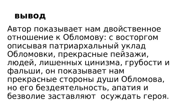 вывод Автор показывает нам двойственное отношение к Обломову: с восторгом описывая патриархальный уклад Обломовки, прекрасные пейзажи, людей, лишенных цинизма, грубости и фальши, он показывает нам прекрасные стороны души Обломова, но его бездеятельность, апатия и безволие заставляют осуждать героя. 