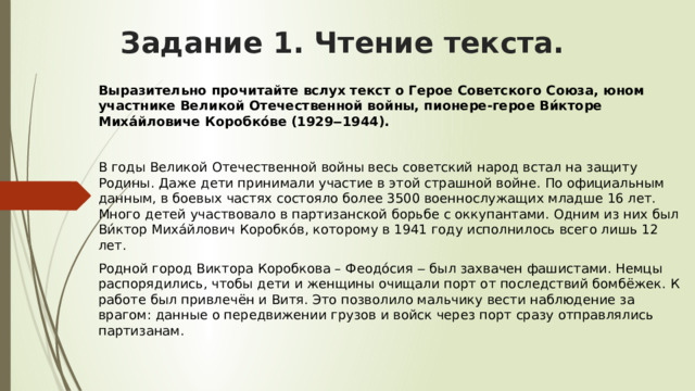 Задание 1. Чтение текста.   Выразительно прочитайте вслух текст о Герое Советского Союза, юном участнике Великой Отечественной войны, пионере-герое Ви́кторе Миха́йловиче Коробко́ве (1929‒1944).  В годы Великой Отечественной войны весь советский народ встал на защиту Родины. Даже дети принимали участие в этой страшной войне. По официальным данным, в боевых частях состояло более 3500 военнослужащих младше 16 лет. Много детей участвовало в партизанской борьбе с оккупантами. Одним из них был Ви́ктор Миха́йлович Коробко́в, которому в 1941 году исполнилось всего лишь 12 лет. Родной город Виктора Коробкова – Феодо́сия ‒ был захвачен фашистами. Немцы распорядились, чтобы дети и женщины очищали порт от последствий бомбёжек. К работе был привлечён и Витя. Это позволило мальчику вести наблюдение за врагом: данные о передвижении грузов и войск через порт сразу отправлялись партизанам. 