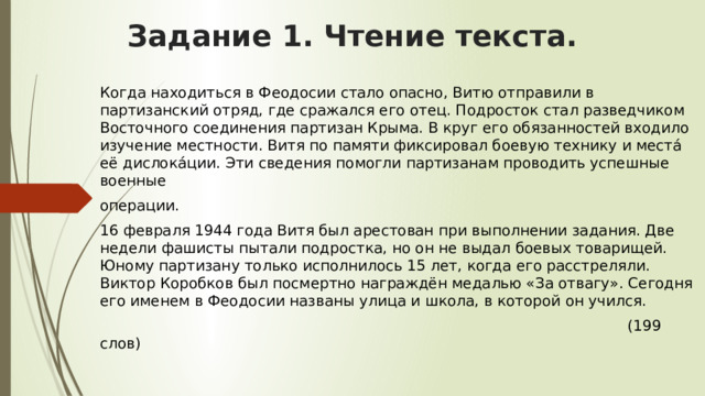 Задание 1. Чтение текста.   Когда находиться в Феодосии стало опасно, Витю отправили в партизанский отряд, где сражался его отец. Подросток стал разведчиком Восточного соединения партизан Крыма. В круг его обязанностей входило изучение местности. Витя по памяти фиксировал боевую технику и места́ её дислока́ции. Эти сведения помогли партизанам проводить успешные военные операции. 16 февраля 1944 года Витя был арестован при выполнении задания. Две недели фашисты пытали подростка, но он не выдал боевых товарищей. Юному партизану только исполнилось 15 лет, когда его расстреляли. Виктор Коробков был посмертно награждён медалью «За отвагу». Сегодня его именем в Феодосии названы улица и школа, в которой он учился.  (199 слов) 