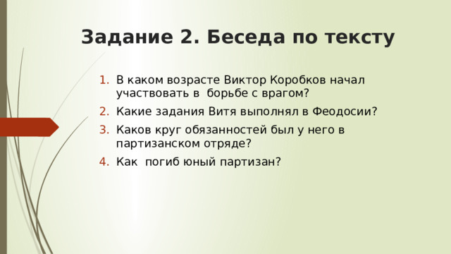 Задание 2. Беседа по тексту В каком возрасте Виктор Коробков начал участвовать в борьбе с врагом? Какие задания Витя выполнял в Феодосии? Каков круг обязанностей был у него в партизанском отряде? Как погиб юный партизан? 