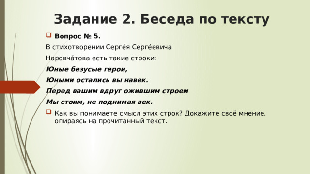 Задание 2. Беседа по тексту Вопрос № 5. В стихотворении Серге́я Серге́евича Наровча́това есть такие строки: Юные безусые герои, Юными остались вы навек. Перед вашим вдруг ожившим строем Мы стоим, не поднимая век. Как вы понимаете смысл этих строк? Докажите своё мнение, опираясь на прочитанный текст. 