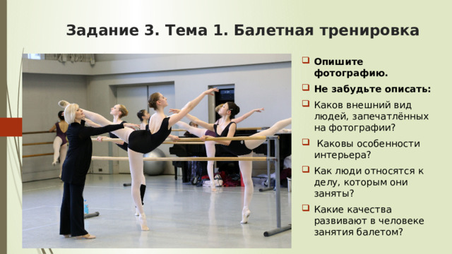 Задание 3. Тема 1.  Балетная тренировка Опишите фотографию. Не забудьте описать: Каков внешний вид людей, запечатлённых на фотографии?  Каковы особенности интерьера? Как люди относятся к делу, которым они заняты? Какие качества развивают в человеке занятия балетом? 