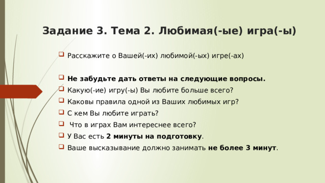 Задание 3. Тема 2.  Любимая(-ые) игра(-ы)   Расскажите о Вашей(-их) любимой(-ых) игре(-ах) Не забудьте дать ответы на следующие вопросы. Какую(-ие) игру(-ы) Вы любите больше всего? Каковы правила одной из Ваших любимых игр? С кем Вы любите играть?  Что в играх Вам интереснее всего? У Вас есть 2 минуты на подготовку . Ваше высказывание должно занимать не более 3 минут . 