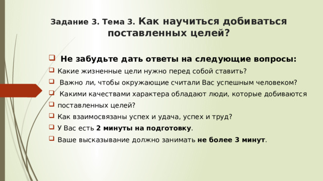 Задание 3. Тема 3. Как научиться добиваться поставленных целей? Не забудьте дать ответы на следующие вопросы: Какие жизненные цели нужно перед собой ставить?  Важно ли, чтобы окружающие считали Вас успешным человеком?  Какими качествами характера обладают люди, которые добиваются поставленных целей? Как взаимосвязаны успех и удача, успех и труд? У Вас есть 2 минуты на подготовку . Ваше высказывание должно занимать не более 3 минут . 