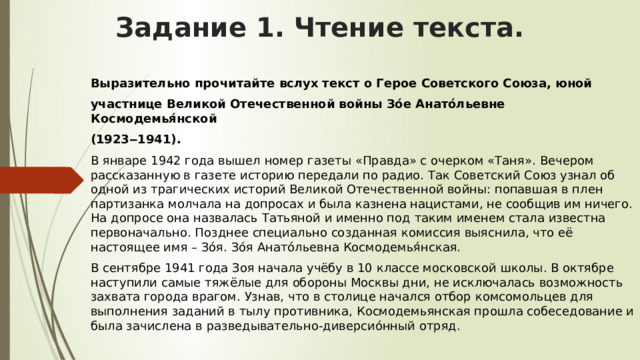 Задание 1. Чтение текста.   Выразительно прочитайте вслух текст о Герое Советского Союза, юной участнице Великой Отечественной войны Зо́е Анато́льевне Космодемья́нской (1923‒1941). В январе 1942 года вышел номер газеты «Правда» с очерком «Таня». Вечером рассказанную в газете историю передали по радио. Так Советский Союз узнал об одной из трагических историй Великой Отечественной войны: попавшая в плен партизанка молчала на допросах и была казнена нацистами, не сообщив им ничего. На допросе она назвалась Татьяной и именно под таким именем стала известна первоначально. Позднее специально созданная комиссия выяснила, что её настоящее имя – Зо́я. Зо́я Анато́льевна Космодемья́нская. В сентябре 1941 года Зоя начала учёбу в 10 классе московской школы. В октябре наступили самые тяжёлые для обороны Москвы дни, не исключалась возможность захвата города врагом. Узнав, что в столице начался отбор комсомольцев для выполнения заданий в тылу противника, Космодемьянская прошла собеседование и была зачислена в разведывательно-диверсио́нный отряд. 
