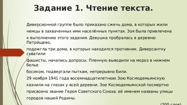 Задание 1. Чтение текста.   Диверсионной группе было приказано сжечь дома, в которых жили немцы в захваченных ими населённых пунктах. Зоя была привлечена к выполнению этого задания. Девушка пробралась в деревню Петри́щево, подожгла три дома, в которых находился противник. Диверсантку схватили фашисты, начались допросы. Пленную выводили на мороз в нижнем белье босиком, подвергали пыткам, непрерывно били. 29 ноября 1941 года восемнадцатилетнюю Зою Космодемьянскую казнили на глазах у всей деревни. Зое Космодемьянской посмертно присвоено звание Героя Советского Союза, её именем названы улицы городов нашей Родины.  (200 слов) 