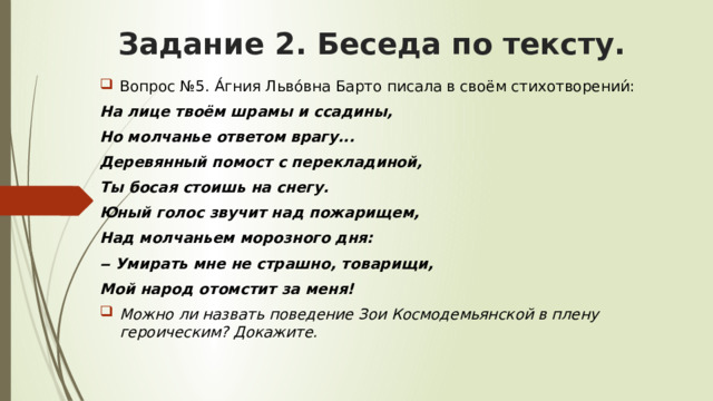 Задание 2. Беседа по тексту. Вопрос №5. А́гния Льво́вна Барто писала в своём стихотворении́: На лице твоём шрамы и ссадины, Но молчанье ответом врагу... Деревянный помост с перекладиной, Ты босая стоишь на снегу. Юный голос звучит над пожарищем, Над молчаньем морозного дня: ‒ Умирать мне не страшно, товарищи, Мой народ отомстит за меня! Можно ли назвать поведение Зои Космодемьянской в плену героическим? Докажите. 
