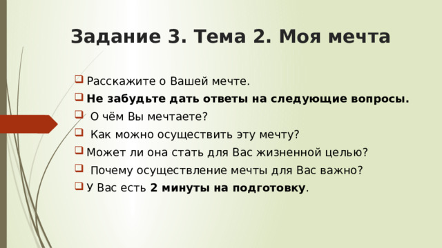Задание 3. Тема 2.  Моя мечта   Расскажите о Вашей мечте. Не забудьте дать ответы на следующие вопросы.  О чём Вы мечтаете?  Как можно осуществить эту мечту? Может ли она стать для Вас жизненной целью?  Почему осуществление мечты для Вас важно? У Вас есть 2 минуты на подготовку . 