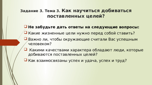 Задание 3. Тема 3. Как научиться добиваться поставленных целей? Не забудьте дать ответы на следующие вопросы: Какие жизненные цели нужно перед собой ставить? Важно ли, чтобы окружающие считали Вас успешным человеком?  Какими качествами характера обладают люди, которые добиваются поставленных целей? Как взаимосвязаны успех и удача, успех и труд? 