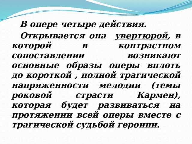  В опере четыре действия.  Открывается она увертюрой , в которой в контрастном сопоставлении возникают основные образы оперы вплоть до короткой , полной трагической напряженности мелодии (темы роковой страсти Кармен), которая будет развиваться на протяжении всей оперы вместе c трагической судьбой героини. 