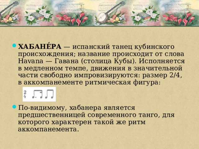 ХАБАНЕ́РА — испанский танец кубинского происхождения; название происходит от слова Havana — Гавана (столица Кубы). Исполняется в медленном темпе, движения в значительной части свободно импровизируются: размер 2/4, в аккомпанементе ритмическая фигура: По-видимому, хабанера является предшественницей современного танго, для которого характерен такой же ритм аккомпанемента. 