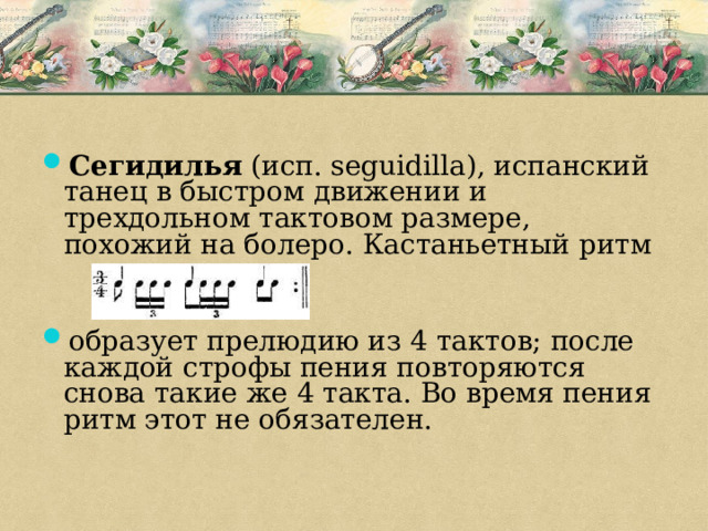 Сегидилья (исп. seguidilla), испанский танец в быстром движении и трехдольном тактовом размере, похожий на болеро. Кастаньетный ритм образует прелюдию из 4 тактов; после каждой строфы пения повторяются снова такие же 4 такта. Во время пения ритм этот не обязателен. 
