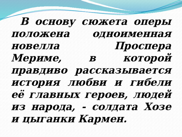  В основу сюжета оперы положена одноименная новелла Проспера Мериме, в которой правдиво рассказывается история любви и гибели её главных героев, людей из народа, - солдата Хозе и цыганки Кармен. 