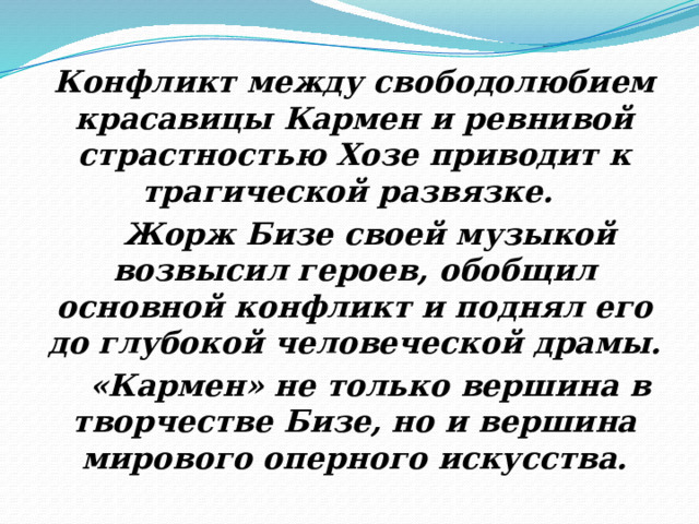 Конфликт между свободолюбием красавицы Кармен и ревнивой страстностью Хозе приводит к трагической развязке.   Жорж Бизе своей музыкой возвысил героев, обобщил основной конфликт и поднял его до глубокой человеческой драмы.  «Кармен» не только вершина в творчестве Бизе, но и вершина мирового оперного искусства. 