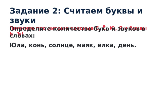 Задание 2: Считаем буквы и звуки Помните про хитрые гласные Е, Ё, Ю, Я и буквы Ь, Ъ! Определите количество букв и звуков в словах: Юла, конь, солнце, маяк, ёлка, день. 