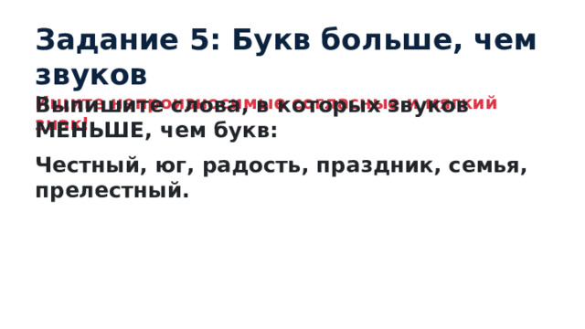 Задание 5: Букв больше, чем звуков Ищите непроизносимые согласные и мягкий знак! Выпишите слова, в которых звуков МЕНЬШЕ, чем букв: Честный, юг, радость, праздник, семья, прелестный. 
