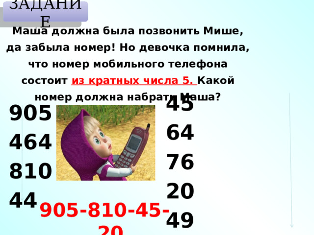 ЗАДАНИЕ Маша должна была позвонить Мише, да забыла номер! Но девочка помнила, что номер мобильного телефона состоит из кратных числа 5. Какой номер должна набрать Маша? 45 64 76 20 49 905 464 810 44 905-810-45-20 