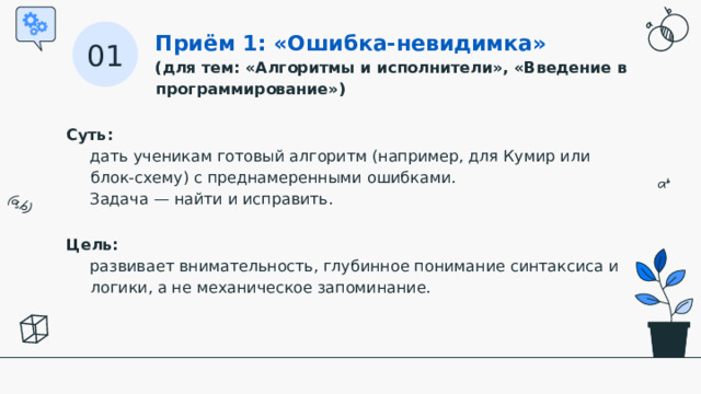 Приём 1: «Ошибка-невидимка» (для тем: «Алгоритмы и исполнители», «Введение в программирование») 01 Суть:   дать ученикам готовый алгоритм (например, для Кумир или блок-схему) с преднамеренными ошибками. Задача — найти и исправить. Цель:   развивает внимательность, глубинное понимание синтаксиса и логики, а не механическое запоминание.  