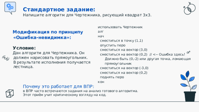 Стандартное задание:  Напишите алгоритм для Чертежника, рисующий квадрат 3x3. использовать Чертежник алг нач  сместиться в точку (1,1)  опустить перо  сместиться на вектор (3,0)  сместиться на вектор (0,2) //  сместиться на вектор (-3,0)  сместиться на вектор (0,2)  поднять перо кон Модификация по принципу «Ошибка-невидимка»:  Условие:  Дан алгоритм для Чертежника. Он должен нарисовать прямоугольник. В результате исполнения получается лестница.   Почему это работает для ВПР:  в ВПР часто встречаются задания на анализ готового алгоритма. Этот приём учит критическому взгляду на код.  
