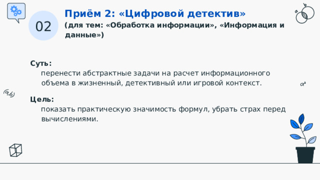 Приём 2: «Цифровой детектив» (для тем: «Обработка информации», «Информация и данные») 02 Суть:   перенести абстрактные задачи на расчет информационного объема в жизненный, детективный или игровой контекст. Цель:   показать практическую значимость формул, убрать страх перед вычислениями.  