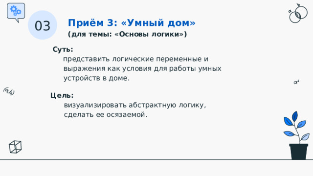Приём 3: «Умный дом» (для темы: «Основы логики») 03 Суть:   представить логические переменные и выражения как условия для работы умных устройств в доме. Цель:   визуализировать абстрактную логику, сделать ее осязаемой.  