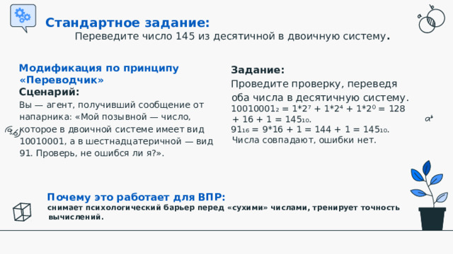Стандартное задание:  Переведите число 145 из десятичной в двоичную систему . Задание:   Проведите проверку, переведя оба числа в десятичную систему. 10010001₂ = 1*2⁷ + 1*2⁴ + 1*2⁰ = 128 + 16 + 1 = 145₁₀. 91₁₆ = 9*16 + 1 = 144 + 1 = 145₁₀.  Числа совпадают, ошибки нет. Модификация по принципу «Переводчик» Сценарий:  Вы — агент, получивший сообщение от напарника: «Мой позывной — число, которое в двоичной системе имеет вид 10010001, а в шестнадцатеричной — вид 91. Проверь, не ошибся ли я?».   Почему это работает для ВПР:  снимает психологический барьер перед «сухими» числами, тренирует точность вычислений.  