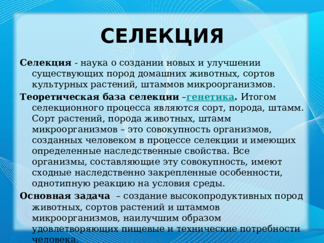 Селекция Селекция  - наука о создании новых и улучшении существующих пород домашних животных, сортов культурных растений, штаммов микроорганизмов. Теоретическая база селекции  – генетика . Итогом селекционного процесса являются сорт, порода, штамм. Сорт растений, порода животных, штамм микроорганизмов – это совокупность организмов, созданных человеком в процессе селекции и имеющих определенные наследственные свойства. Все организмы, составляющие эту совокупность, имеют сходные наследственно закрепленные особенности, однотипную реакцию на условия среды. Основная задача  – создание высокопродуктивных пород животных, сортов растений и штаммов микроорганизмов, наилучшим образом удовлетворяющих пищевые и технические потребности человека. 