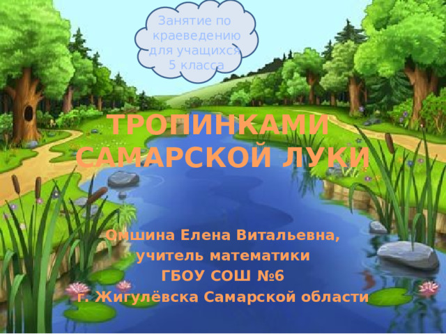 Занятие по краеведению для учащихся 5 класса ТРОПИНКАМИ  САМАРСКОЙ ЛУКИ Омшина Елена Витальевна, учитель математики ГБОУ СОШ №6 г. Жигулёвска Самарской области  