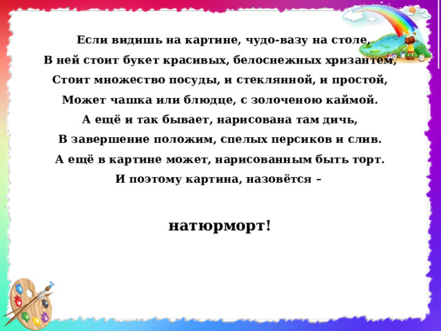   Если видишь на картине, чудо-вазу на столе,  В ней стоит букет красивых, белоснежных хризантем,  Стоит множество посуды, и стеклянной, и простой,  Может чашка или блюдце, с золоченою каймой.  А ещё и так бывает, нарисована там дичь,  В завершение положим, спелых персиков и слив.  А ещё в картине может, нарисованным быть торт.  И поэтому картина, назовётся –   натюрморт! 
