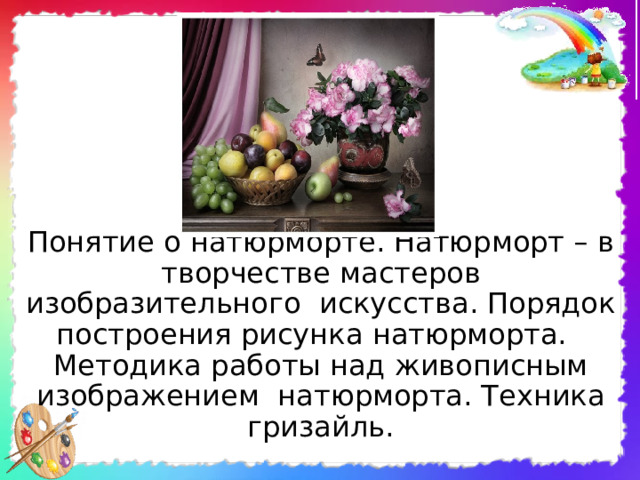 Понятие о натюрморте. Натюрморт – в творчестве мастеров изобразительного искусства. Порядок построения рисунка натюрморта. Методика работы над живописным изображением натюрморта. Техника гризайль. 