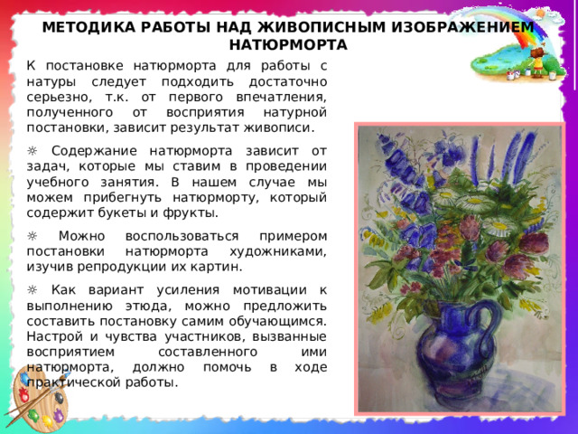 МЕТОДИКА РАБОТЫ НАД ЖИВОПИСНЫМ ИЗОБРАЖЕНИЕМ НАТЮРМОРТА К постановке натюрморта для работы с натуры следует подходить достаточно серьезно, т.к. от первого впечатления, полученного от восприятия натурной постановки, зависит результат живописи. ☼ Содержание натюрморта зависит от задач, которые мы ставим в проведении учебного занятия. В нашем случае мы можем прибегнуть натюрморту, который содержит букеты и фрукты. ☼ Можно воспользоваться примером постановки натюрморта художниками, изучив репродукции их картин. ☼ Как вариант усиления мотивации к выполнению этюда, можно предложить составить постановку самим обучающимся. Настрой и чувства участников, вызванные восприятием составленного ими натюрморта, должно помочь в ходе практической работы. 