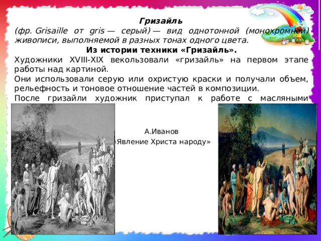 Гризайль  (фр.  Grisaille от gris — серый) — вид однотонной (монохромной) живописи, выполняемой в разных тонах одного цвета.  Из истории техники «Гризайль». Художники XVIII-XIX векользовали «гризайль» на первом этапе работы над картиной. Они использовали серую или охристую краски и получали объем, рельефность и тоновое отношение частей в композиции. После гризайли художник приступал к работе с масляными красками. А.Иванов «Явление Христа народу» 