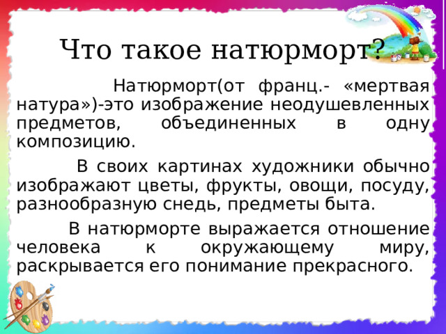 Что такое натюрморт?  Натюрморт(от франц.- «мертвая натура»)-это изображение неодушевленных предметов, объединенных в одну композицию.  В своих картинах художники обычно изображают цветы, фрукты, овощи, посуду, разнообразную снедь, предметы быта.  В натюрморте выражается отношение человека к окружающему миру, раскрывается его понимание прекрасного. 