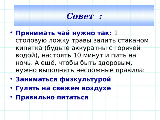 Совет : Принимать чай нужно так: 1 столовую ложку травы залить стаканом кипятка (будьте аккуратны с горячей водой), настоять 10 минут и пить на ночь. А ещё, чтобы быть здоровым, нужно выполнять несложные правила: Заниматься физкультурой Гулять на свежем воздухе Правильно питаться  