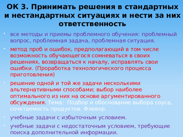 ОК 3. Принимать решения в стандартных и нестандартных ситуациях и нести за них ответственность все методы и приемы проблемного обучения: проблемный вопрос, проблемная задача, проблемная ситуация. метод проб и ошибок, предполагающий в том числе возможность обучающегося сомневаться в своих решениях, возвращаться к началу, исправлять свои ошибки. (Проработка технологического процесса приготовления) решение одной и той же задачи несколькими альтернативными способами; выбор наиболее оптимального из них на основе аргументированного обсуждения. Тема: Подбор и обоснование выбора соуса, сочетаемость продуктов. Флевор. учебные задачи с избыточным условием. учебные задачи с недостаточным условием, требующие поиска дополнительной информации. 