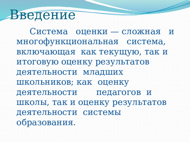 Введение  Система оценки — сложная и многофункциональная система, включающая как текущую, так и итоговую оценку результатов деятельности младших школьников; как оценку деятельности педагогов и школы, так и оценку результатов деятельности системы образования. 